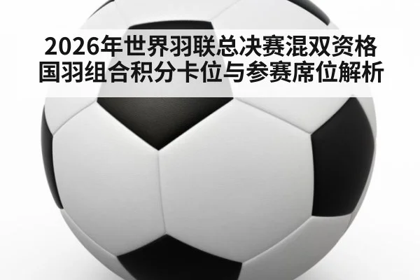 2026年世界羽联总决赛混双资格 国羽组合积分卡位与参赛席位解析