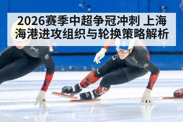 2026赛季中超争冠冲刺 上海海港进攻组织与轮换策略解析