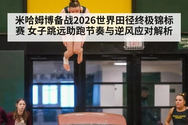 米哈姆博备战2026世界田径终极锦标赛 女子跳远助跑节奏与逆风应对解析